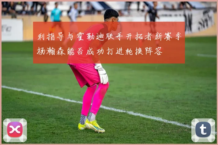 利指导与霍勒迪联手开拓者新赛季杨瀚森能否成功打进轮换阵容