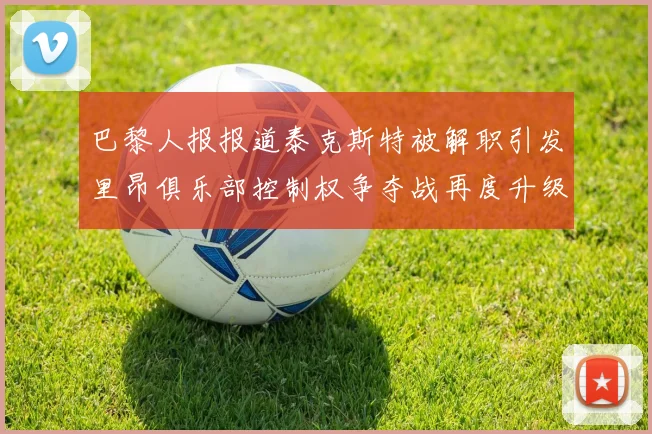 巴黎人报报道泰克斯特被解职引发里昂俱乐部控制权争夺战再度升级