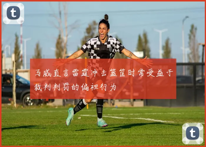 马威直言雷霆冲击篮筐时常受益于裁判判罚的偏袒行为