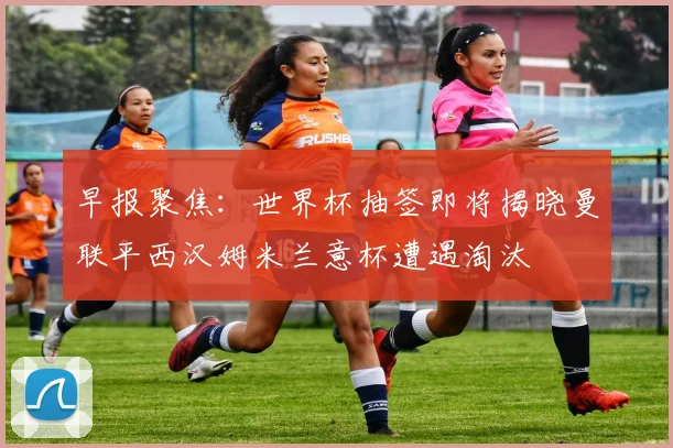 早报聚焦：世界杯抽签即将揭晓曼联平西汉姆米兰意杯遭遇淘汰