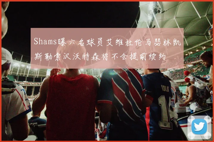 Shams曝六名球员艾维杜伦马瑟林凯斯勒索汉沃特森将不会提前续约