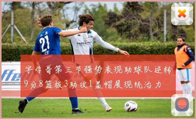 字母哥第三节强势表现助球队逆转9分8篮板3助攻1盖帽展现统治力