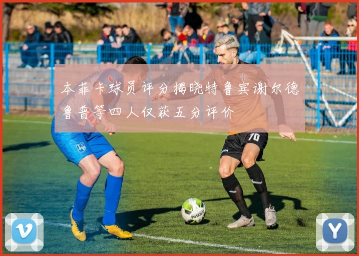 本菲卡球员评分揭晓特鲁宾谢尔德鲁普等四人仅获五分评价