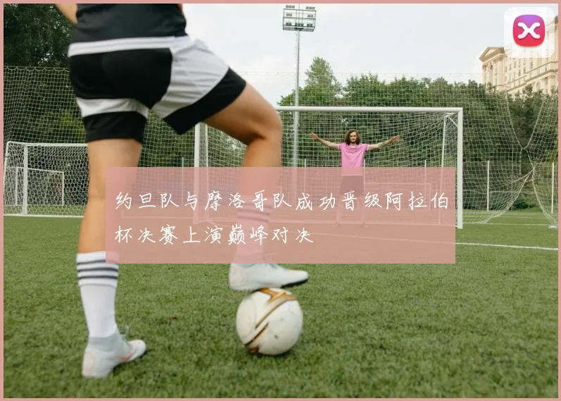 约旦队与摩洛哥队成功晋级阿拉伯杯决赛上演巅峰对决