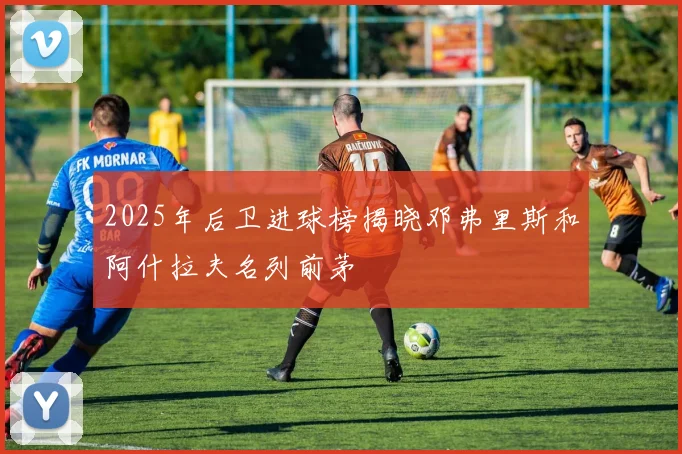 2025年后卫进球榜揭晓邓弗里斯和阿什拉夫名列前茅