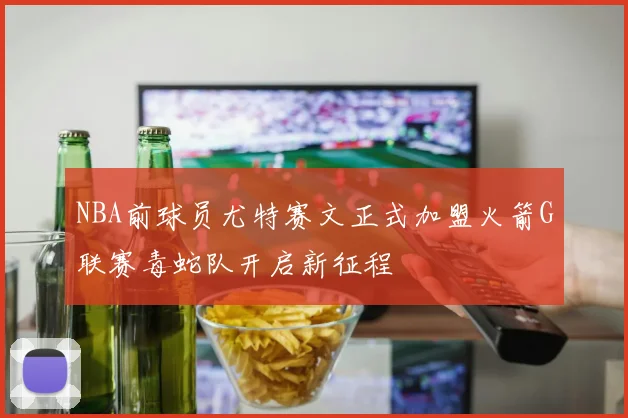 NBA前球员尤特赛文正式加盟火箭G联赛毒蛇队开启新征程