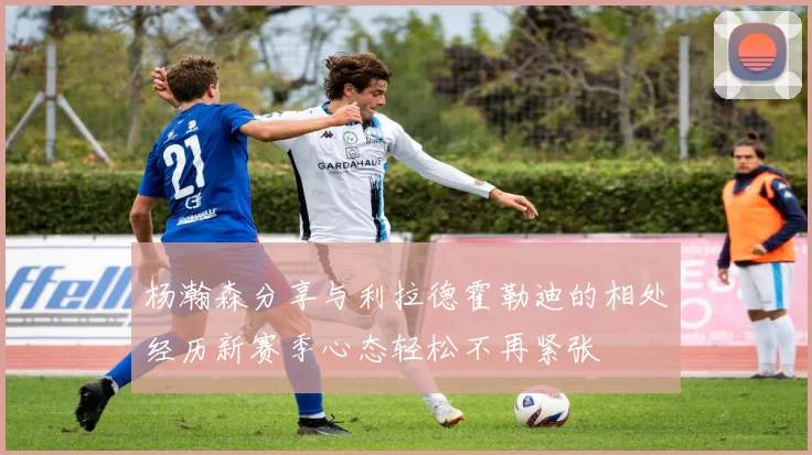 杨瀚森分享与利拉德霍勒迪的相处经历新赛季心态轻松不再紧张