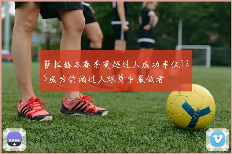 萨拉赫本赛季英超过人成功率仅125成为尝试过人球员中最低者