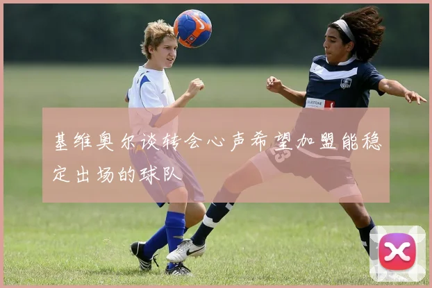 基维奥尔谈转会心声希望加盟能稳定出场的球队