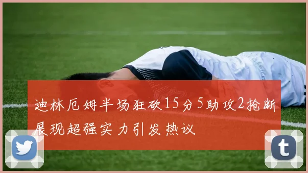 迪林厄姆半场狂砍15分5助攻2抢断展现超强实力引发热议