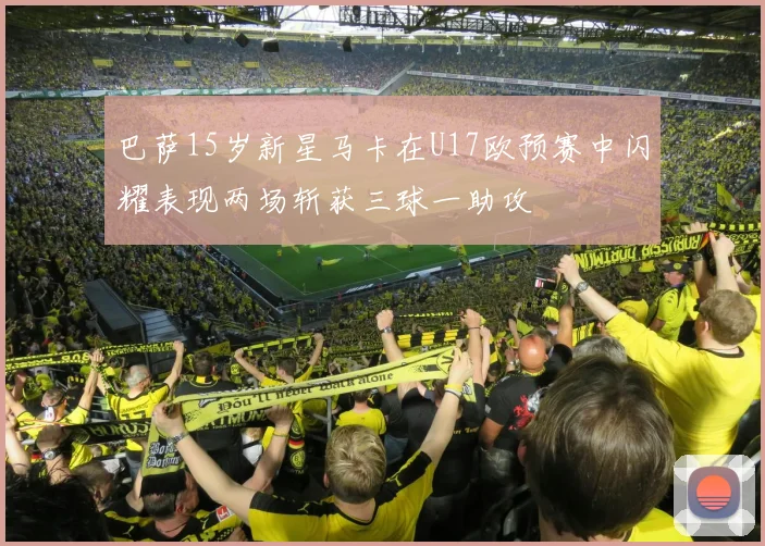 巴萨15岁新星马卡在U17欧预赛中闪耀表现两场斩获三球一助攻