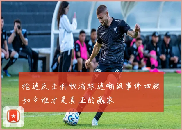 枪迷反击利物浦球迷嘲讽事件回顾如今谁才是真正的赢家